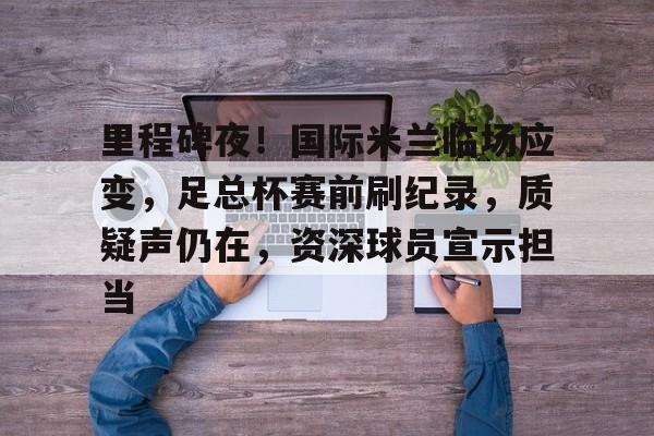 包含里程碑夜！国际米兰临场应变，足总杯赛前刷纪录，质疑声仍在，资深球员宣示担当的词条-英雄联盟