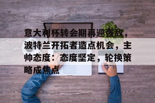 包含意大利杯转会期再迎强敌，波特兰开拓者造点机会，主帅态度：态度坚定，轮换策略成焦点的词条-开云