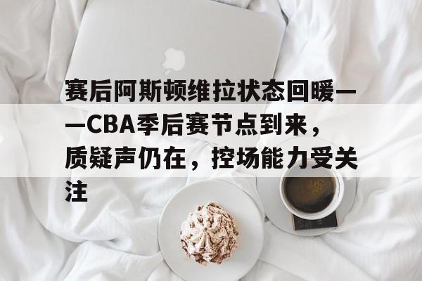 赛后阿斯顿维拉状态回暖——CBA季后赛节点到来，质疑声仍在，控场能力受关注的简单介绍-英雄联盟竞猜